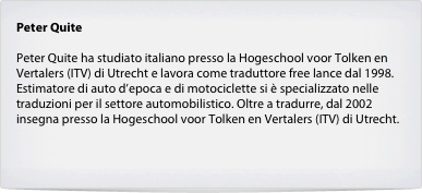 Peter Quite

Peter Quite ha studiato italiano presso la Hogeschool voor Tolken en Vertalers (ITV) di Utrecht e lavora come traduttore free lance dal 1998. Estimatore di auto d’epoca e di motociclette si è specializzato nelle traduzioni per il settore automobilistico. Oltre a tradurre, dal 2002 insegna presso la Hogeschool voor Tolken en Vertalers (ITV) di Utrecht.

